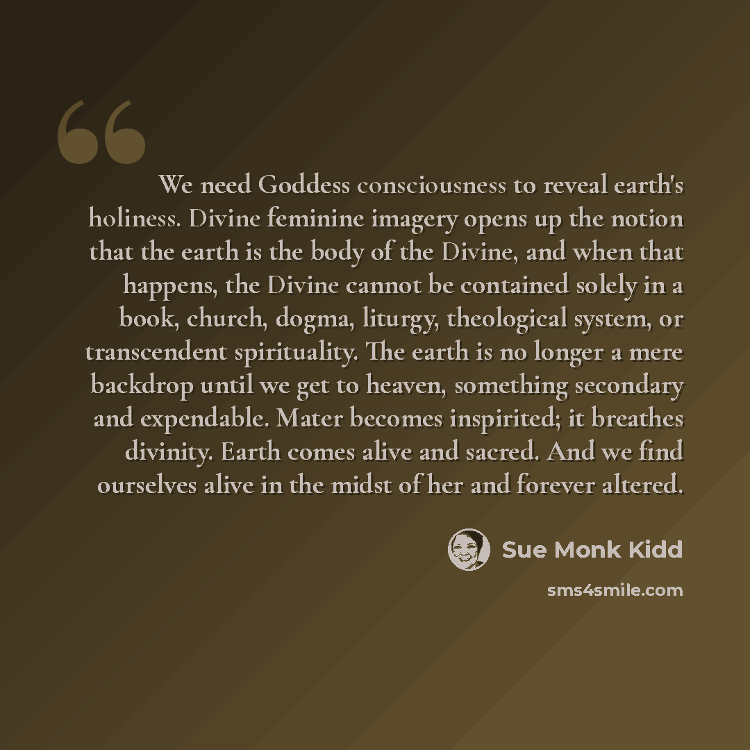 “We need Goddess consciousness to reveal earth's holiness. Divine feminine imagery opens up the notion that the earth is the body of the Divine, and when that happens, the Divine cannot be contained solely in a book, church, dogma, liturgy, theological system, or transcendent spirituality. The…” quote by Sue Monk Kidd