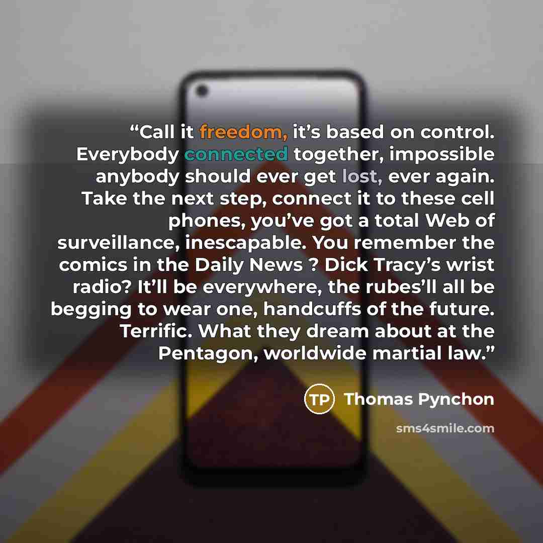 “Call it freedom, it’s based on control. Everybody connected together, impossible anybody should ever get lost, ever again. Take the next step, connect it to these cell phones, you’ve got a total Web of surveillance, inescapable. You remember the comics in the Daily News ? Dick Tracy’s wrist radio?…” quote by Thomas Pynchon