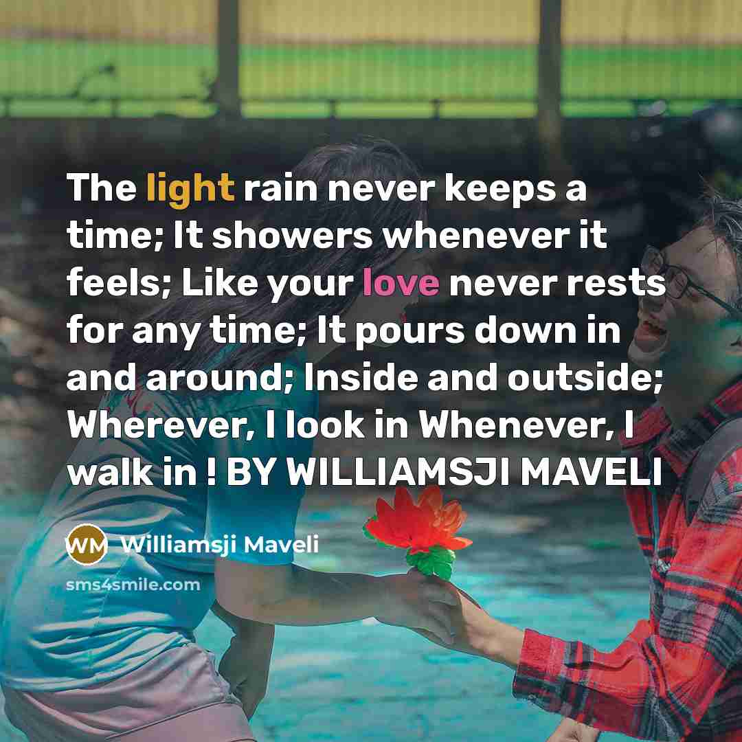 “The light rain never keeps a time; It showers whenever it feels; Like your love never rests for any time; It pours down in and around; Inside and outside; Wherever, I look in Whenever, I walk in ! BY WILLIAMSJI MAVELI” quote by Williamsji Maveli