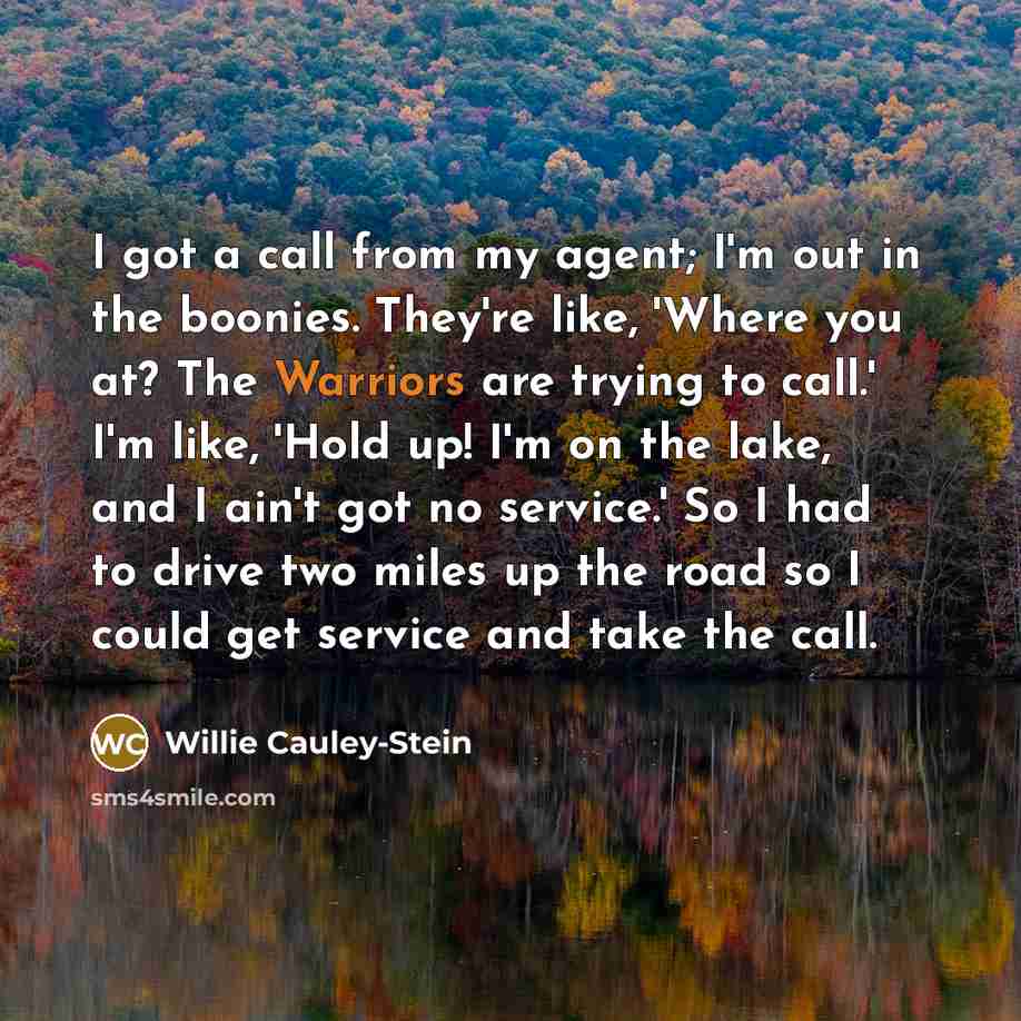 “I got a call from my agent; I'm out in the boonies. They're like, 'Where you at? The Warriors are trying to call.' I'm like, 'Hold up! I'm on the lake, and I ain't got no service.' So I had to drive two miles up the road so I could get service and take the call.” quote by Willie Cauley-Stein