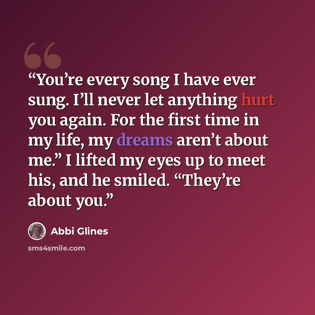 “You’re every song I have ever sung. I’ll never let anything hurt you again. For the first time in my life, my dreams aren’t about me.” I lifted my eyes up to meet his, and he smiled. “They’re about you.” quote by Abbi Glines
