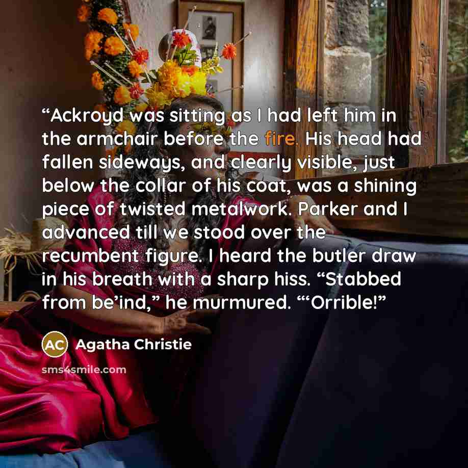 “Ackroyd was sitting as I had left him in the armchair before the fire. His head had fallen sideways, and clearly visible, just below the collar of his coat, was a shining piece of twisted metalwork. Parker and I advanced till we stood over the recumbent figure. I heard the butler draw in his…” quote by Agatha Christie