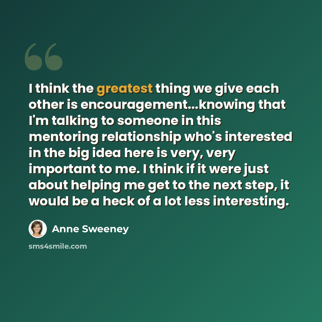 “I think the greatest thing we give each other is encouragement...knowing that I'm talking to someone in this mentoring relationship who's interested in the big idea here is very, very important to me. I think if it were just about helping me get to the next step, it would be a heck of a lot less…” quote by Anne Sweeney