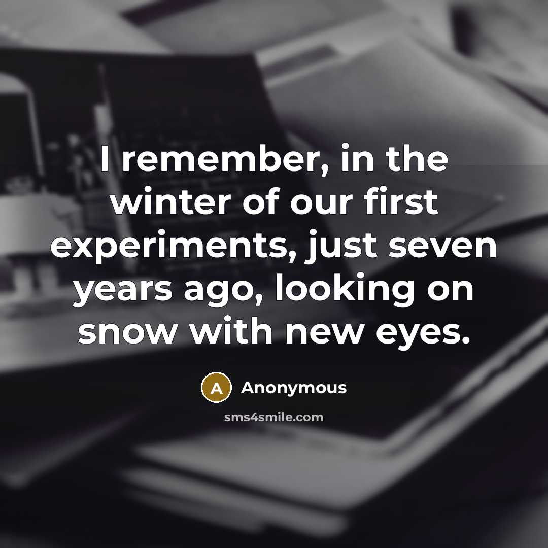 “I remember, in the winter of our first experiments, just seven years ago, looking on snow with new eyes.” quote by Anonymous