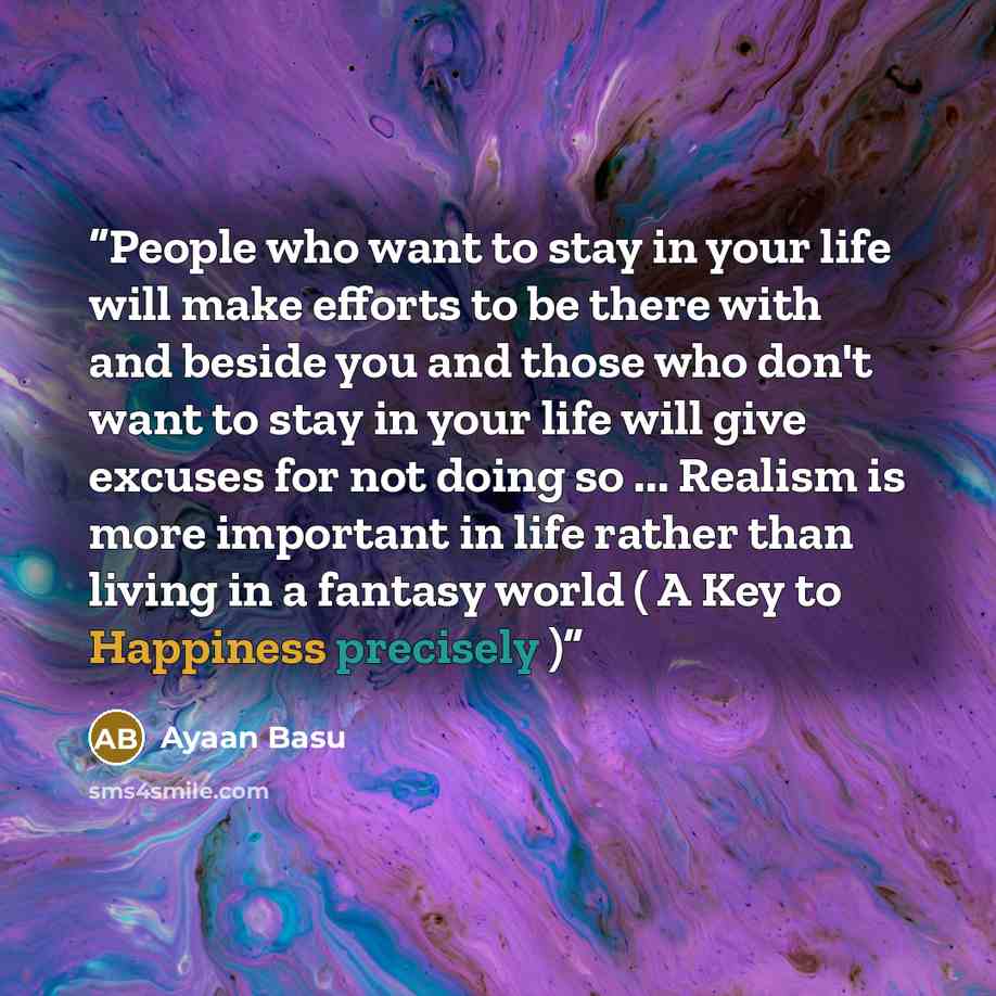 “People who want to stay in your life will make efforts to be there with and beside you and those who don't want to stay in your life will give excuses for not doing so ... Realism is more important in life rather than living in a fantasy world ( A Key to Happiness precisely )” quote by Ayaan Basu