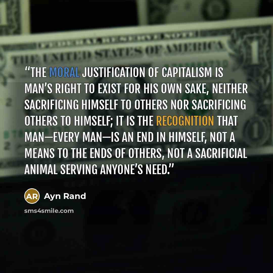 “The moral justification of capitalism is man’s right to exist for his own sake, neither sacrificing himself to others nor sacrificing others to himself; it is the recognition that man—every man—is an end in himself, not a means to the ends of others, not a sacrificial animal serving anyone’s need.” quote by Ayn Rand