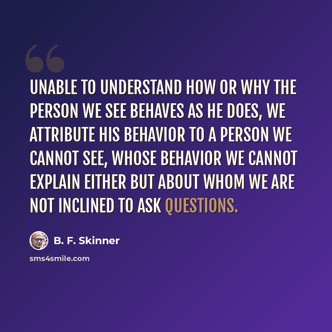 “Unable to understand how or why the person we see behaves as he does, we attribute his behavior to a person we cannot see, whose behavior we cannot explain either but about whom we are not inclined to ask questions.” quote by B. F. Skinner