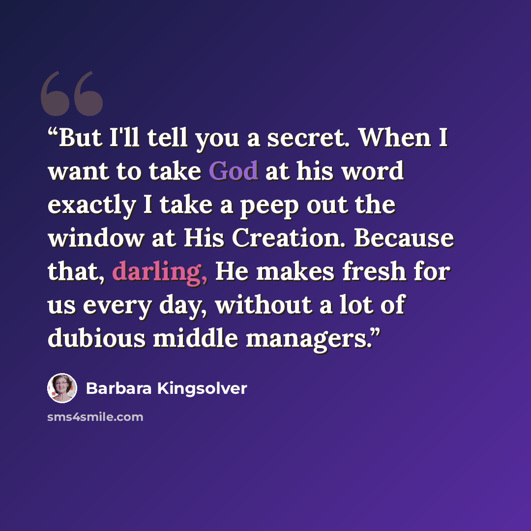 “But I'll tell you a secret. When I want to take God at his word exactly I take a peep out the window at His Creation. Because that, darling, He makes fresh for us every day, without a lot of dubious middle managers.” quote by Barbara Kingsolver