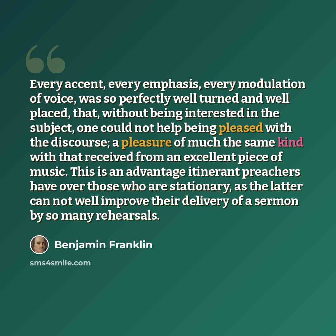 “Every accent, every emphasis, every modulation of voice, was so perfectly well turned and well placed, that, without being interested in the subject, one could not help being pleased with the discourse; a pleasure of much the same kind with that received from an excellent piece of music. This is…” quote by Benjamin Franklin