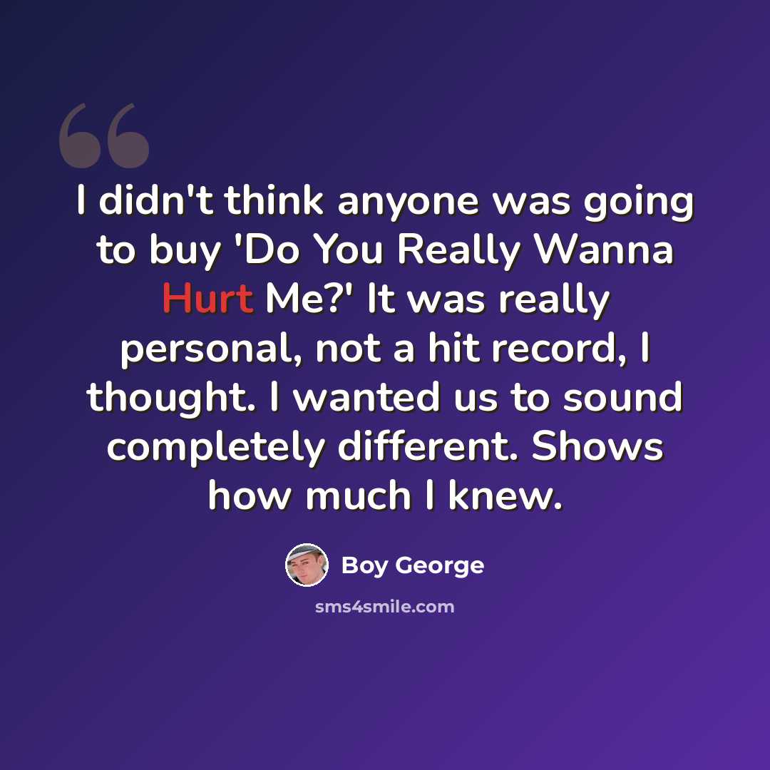 “I didn't think anyone was going to buy 'Do You Really Wanna Hurt Me?' It was really personal, not a hit record, I thought. I wanted us to sound completely different. Shows how much I knew.” quote by Boy George