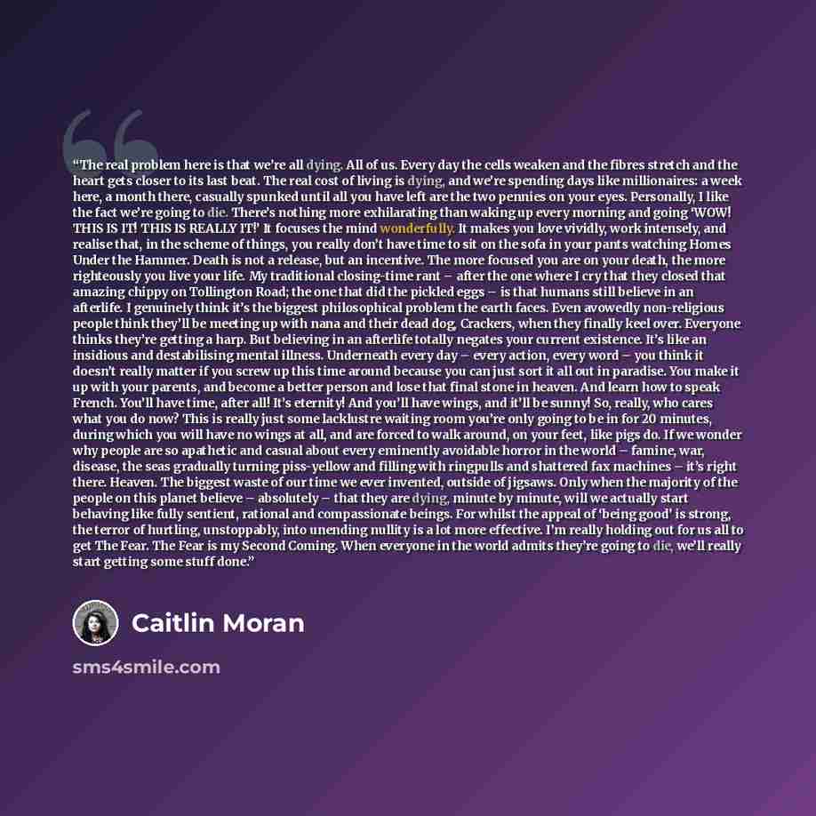 “The real problem here is that we’re all dying. All of us. Every day the cells weaken and the fibres stretch and the heart gets closer to its last beat. The real cost of living is dying, and we’re spending days like millionaires: a week here, a month there, casually spunked until all you have left…” quote by Caitlin Moran