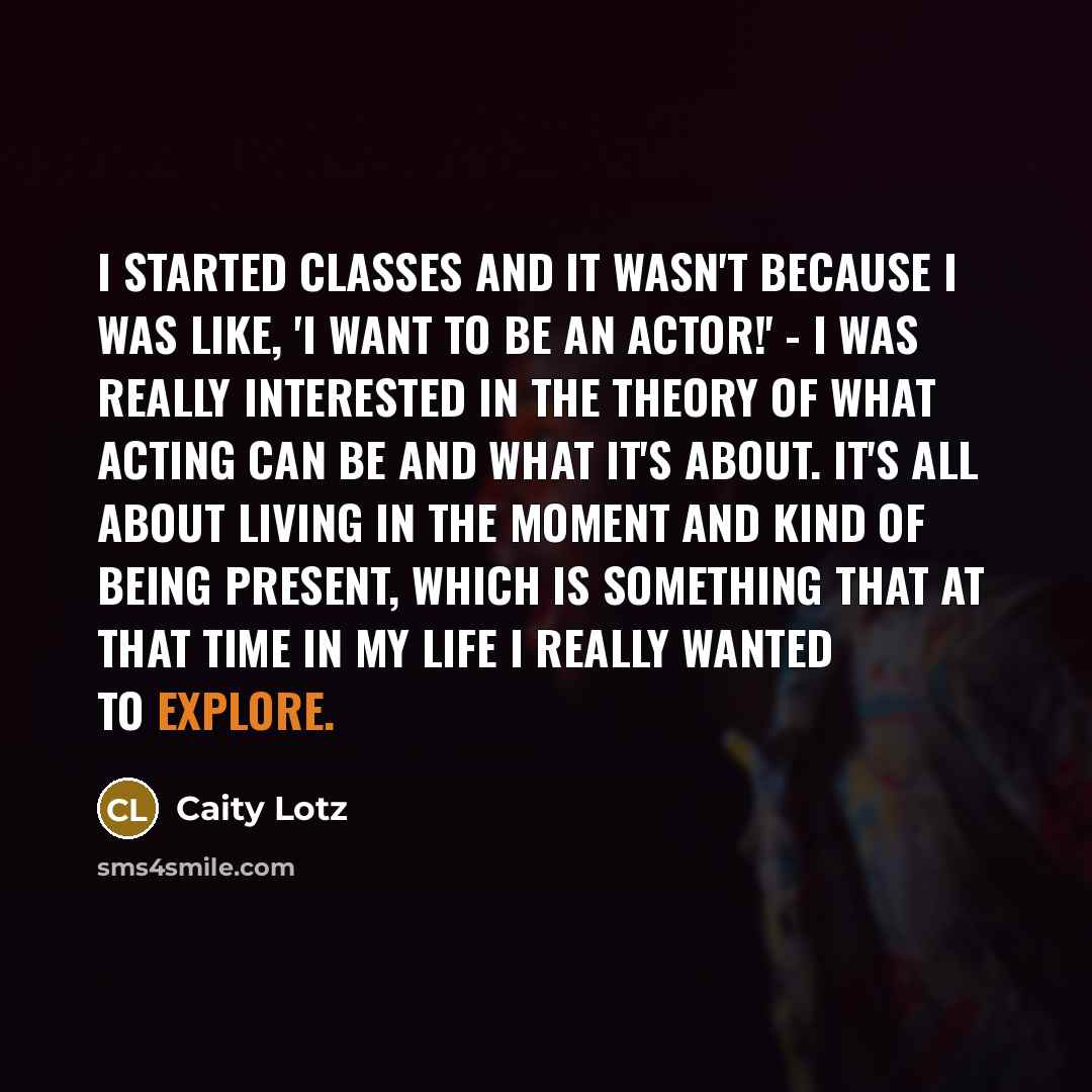 “I started classes and it wasn't because I was like, 'I want to be an actor!' - I was really interested in the theory of what acting can be and what it's about. It's all about living in the moment and kind of being present, which is something that at that time in my life I really wanted to explore.” quote by Caity Lotz