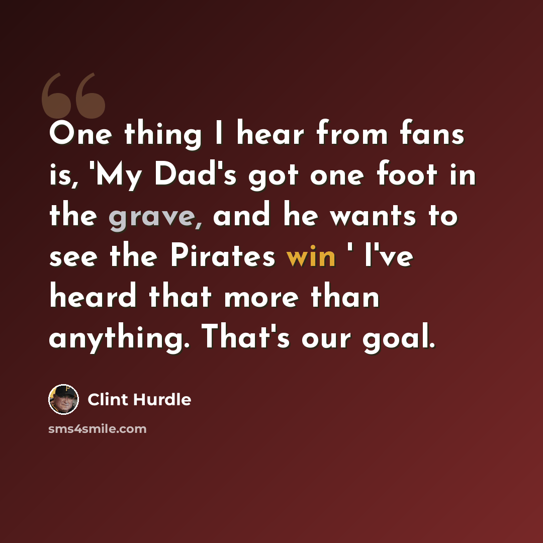 “One thing I hear from fans is, 'My Dad's got one foot in the grave, and he wants to see the Pirates win ' I've heard that more than anything. That's our goal.” quote by Clint Hurdle