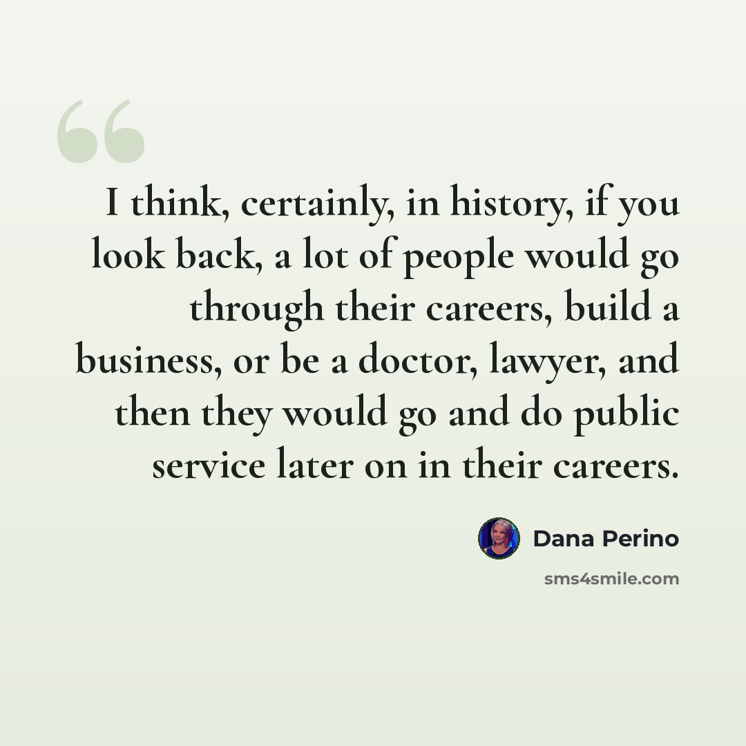 “I think, certainly, in history, if you look back, a lot of people would go through their careers, build a business, or be a doctor, lawyer, and then they would go and do public service later on in their careers.” quote by Dana Perino