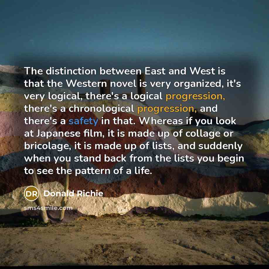 “The distinction between East and West is that the Western novel is very organized, it's very logical, there's a logical progression, there's a chronological progression, and there's a safety in that. Whereas if you look at Japanese film, it is made up of collage or bricolage, it is made up of…” quote by Donald Richie