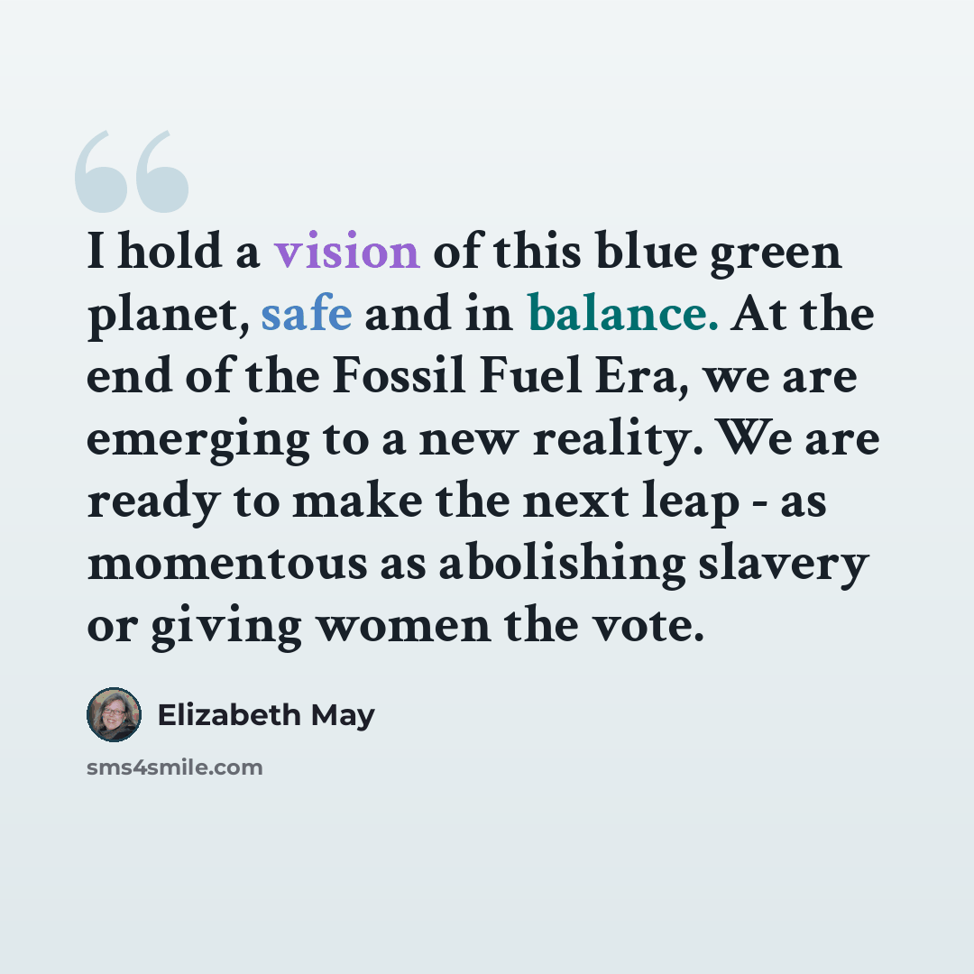 “I hold a vision of this blue green planet, safe and in balance. At the end of the Fossil Fuel Era, we are emerging to a new reality. We are ready to make the next leap - as momentous as abolishing slavery or giving women the vote.” quote by Elizabeth May
