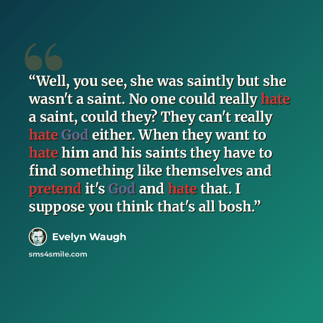“Well, you see, she was saintly but she wasn't a saint. No one could really hate a saint, could they? They can't really hate God either. When they want to hate him and his saints they have to find something like themselves and pretend it's God and hate that. I suppose you think that's all bosh.” quote by Evelyn Waugh