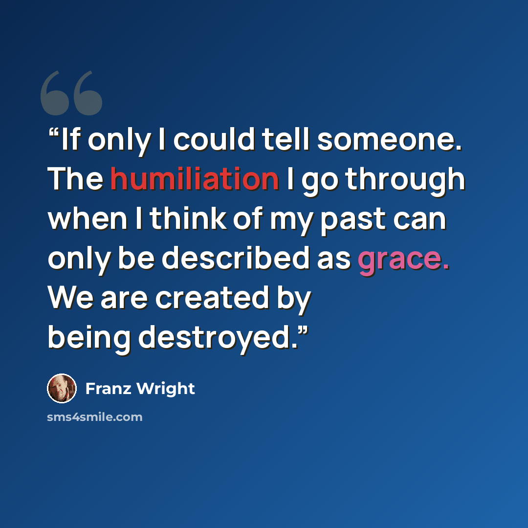 “If only I could tell someone. The humiliation I go through when I think of my past can only be described as grace. We are created by being destroyed.” quote by Franz Wright
