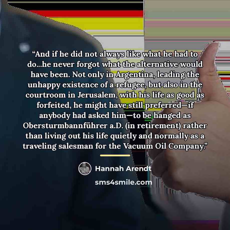 “And if he did not always like what he had to do...he never forgot what the alternative would have been. Not only in Argentina, leading the unhappy existence of a refugee, but also in the courtroom in Jerusalem, with his life as good as forfeited, he might have still preferred—if anybody had asked…” quote by Hannah Arendt