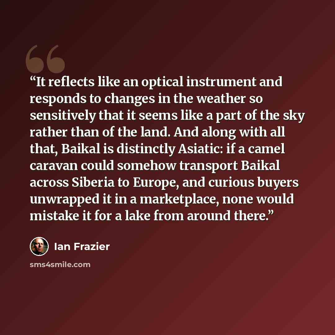 “It reflects like an optical instrument and responds to changes in the weather so sensitively that it seems like a part of the sky rather than of the land. And along with all that, Baikal is distinctly Asiatic: if a camel caravan could somehow transport Baikal across Siberia to Europe, and curious…” quote by Ian Frazier