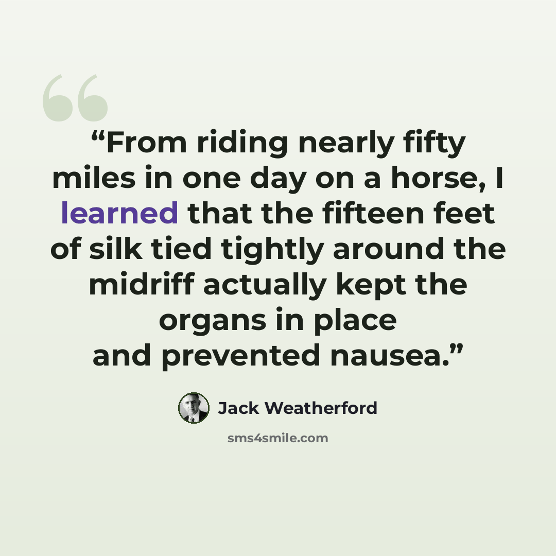 “From riding nearly fifty miles in one day on a horse, I learned that the fifteen feet of silk tied tightly around the midriff actually kept the organs in place and prevented nausea.” quote by Jack Weatherford