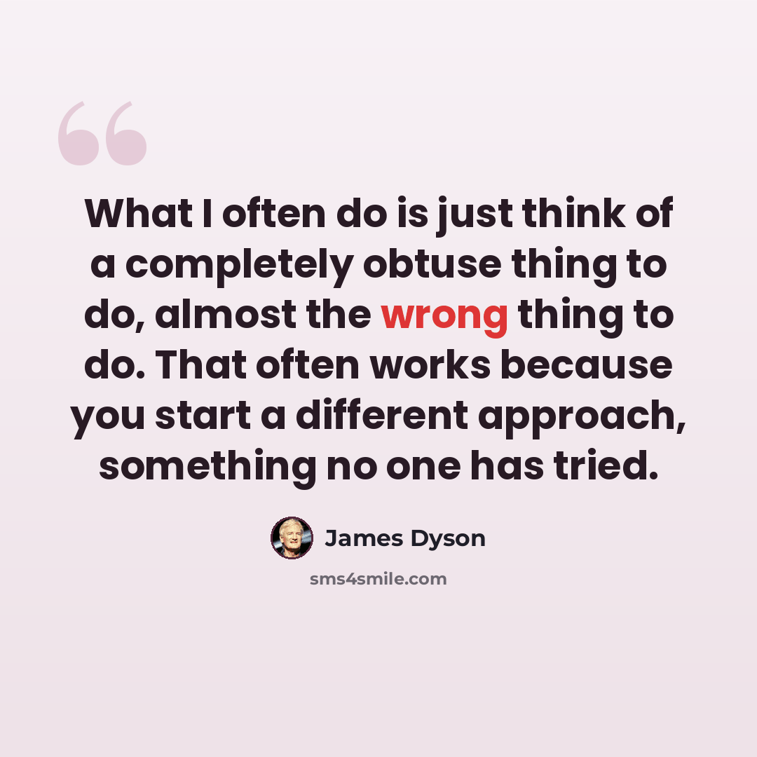 “What I often do is just think of a completely obtuse thing to do, almost the wrong thing to do. That often works because you start a different approach, something no one has tried.” quote by James Dyson