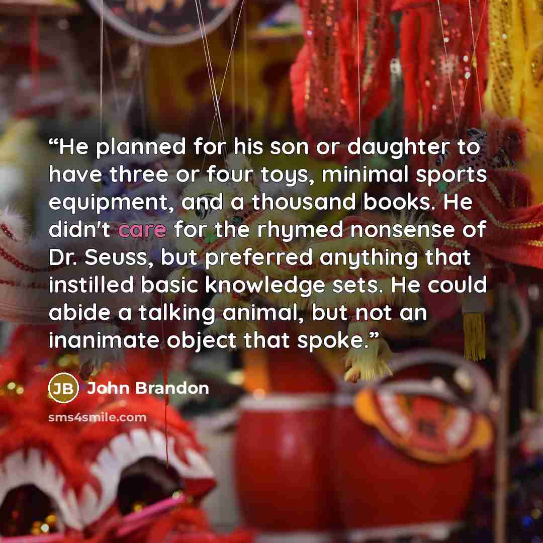 “He planned for his son or daughter to have three or four toys, minimal sports equipment, and a thousand books. He didn't care for the rhymed nonsense of Dr. Seuss, but preferred anything that instilled basic knowledge sets. He could abide a talking animal, but not an inanimate object that spoke.” quote by John Brandon