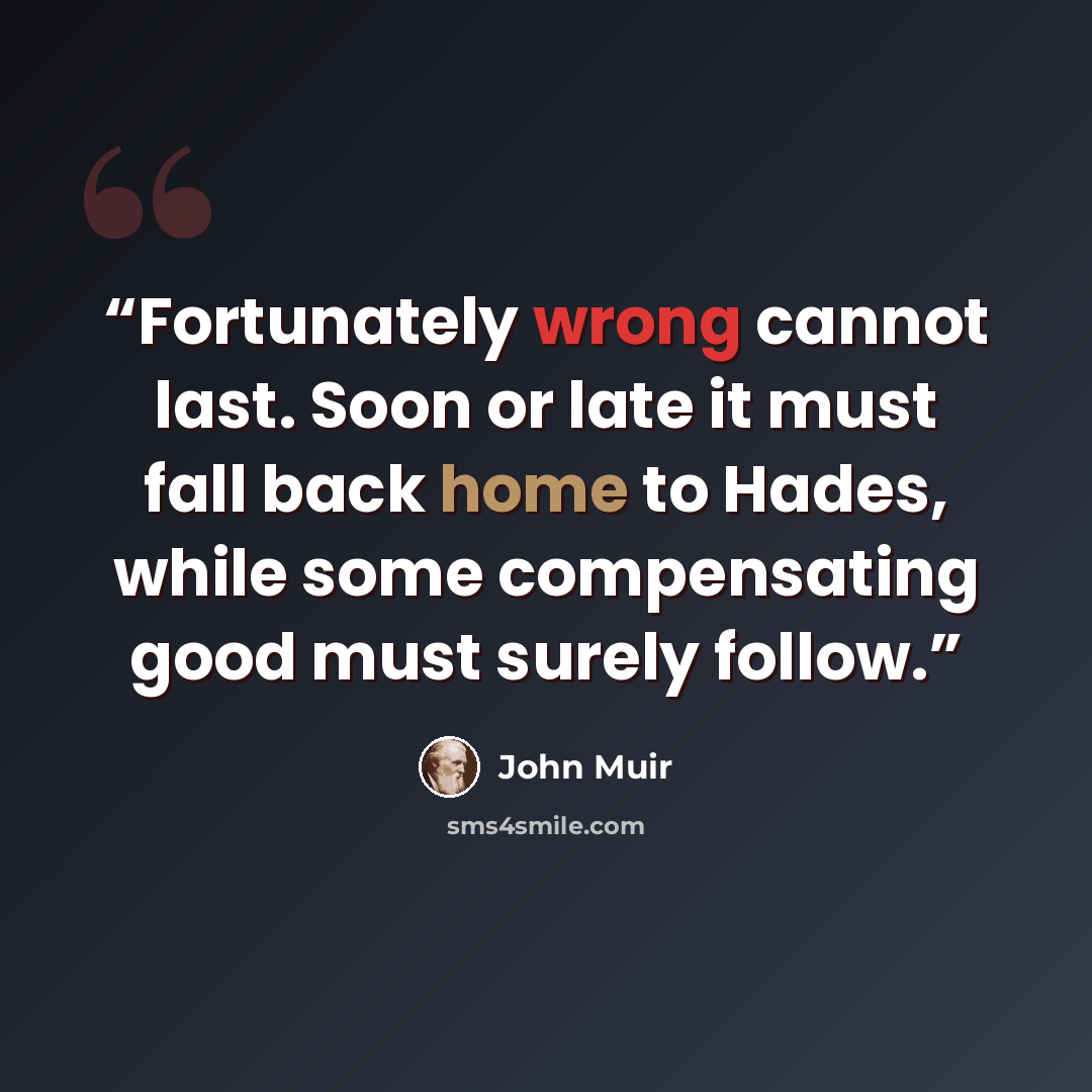 “Fortunately wrong cannot last. Soon or late it must fall back home to Hades, while some compensating good must surely follow.” quote by John Muir