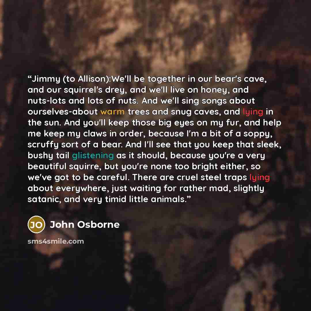 “Jimmy (to Allison):We'll be together in our bear's cave, and our squirrel's drey, and we'll live on honey, and nuts-lots and lots of nuts. And we'll sing songs about ourselves-about warm trees and snug caves, and lying in the sun. And you'll keep those big eyes on my fur, and help me keep my claws…” quote by John Osborne