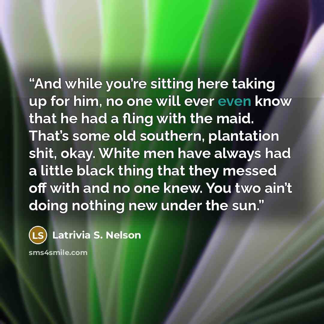 “And while you’re sitting here taking up for him, no one will ever even know that he had a fling with the maid. That’s some old southern, plantation shit, okay. White men have always had a little black thing that they messed off with and no one knew. You two ain’t doing nothing new under the sun.” quote by Latrivia S. Nelson