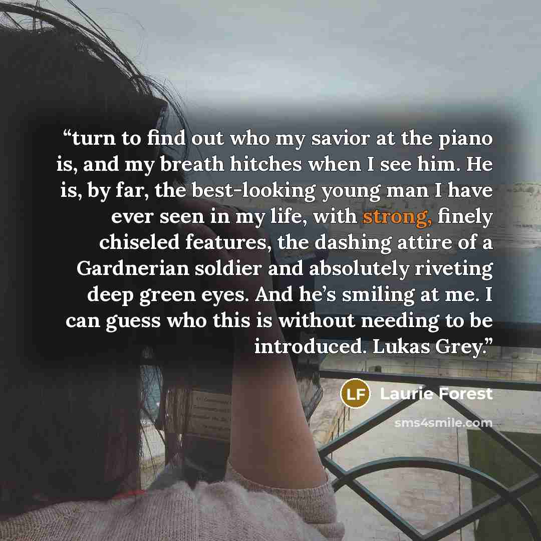 “turn to find out who my savior at the piano is, and my breath hitches when I see him. He is, by far, the best-looking young man I have ever seen in my life, with strong, finely chiseled features, the dashing attire of a Gardnerian soldier and absolutely riveting deep green eyes. And he’s smiling…” quote by Laurie Forest