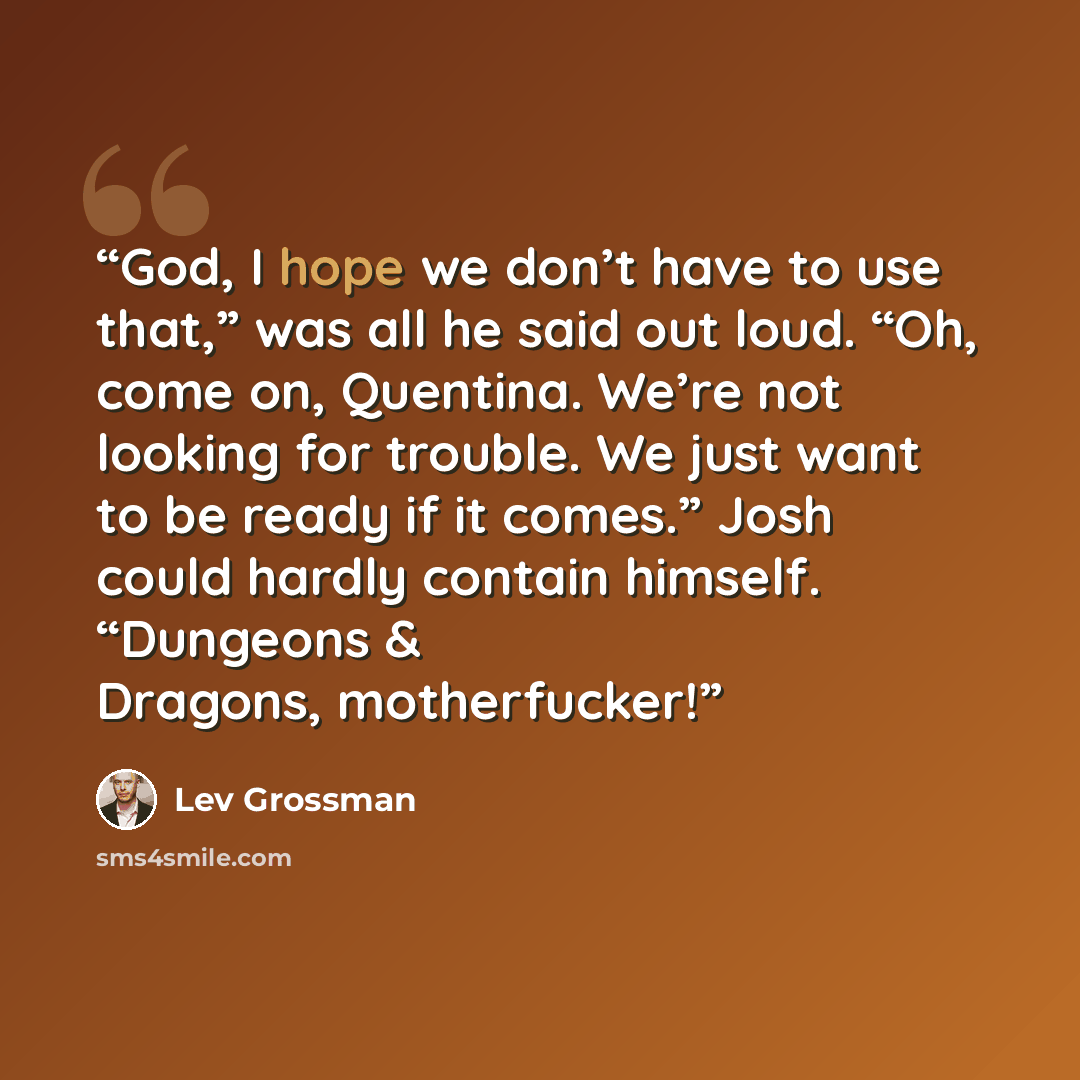 “God, I hope we don’t have to use that,” was all he said out loud. “Oh, come on, Quentina. We’re not looking for trouble. We just want to be ready if it comes.” Josh could hardly contain himself. “Dungeons & Dragons, motherfucker!” quote by Lev Grossman