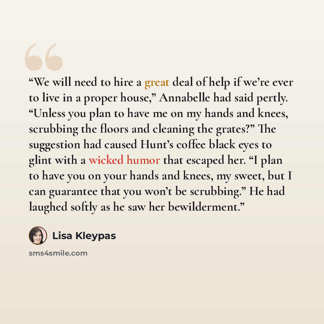 “We will need to hire a great deal of help if we’re ever to live in a proper house,” Annabelle had said pertly. “Unless you plan to have me on my hands and knees, scrubbing the floors and cleaning the grates?” The suggestion had caused Hunt’s coffee black eyes to glint with a wicked humor that…” quote by Lisa Kleypas