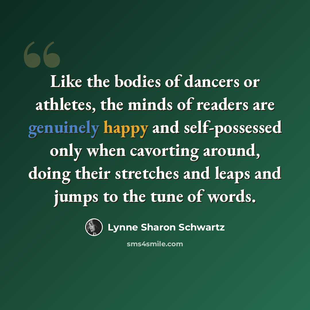 “Like the bodies of dancers or athletes, the minds of readers are genuinely happy and self-possessed only when cavorting around, doing their stretches and leaps and jumps to the tune of words.” quote by Lynne Sharon Schwartz