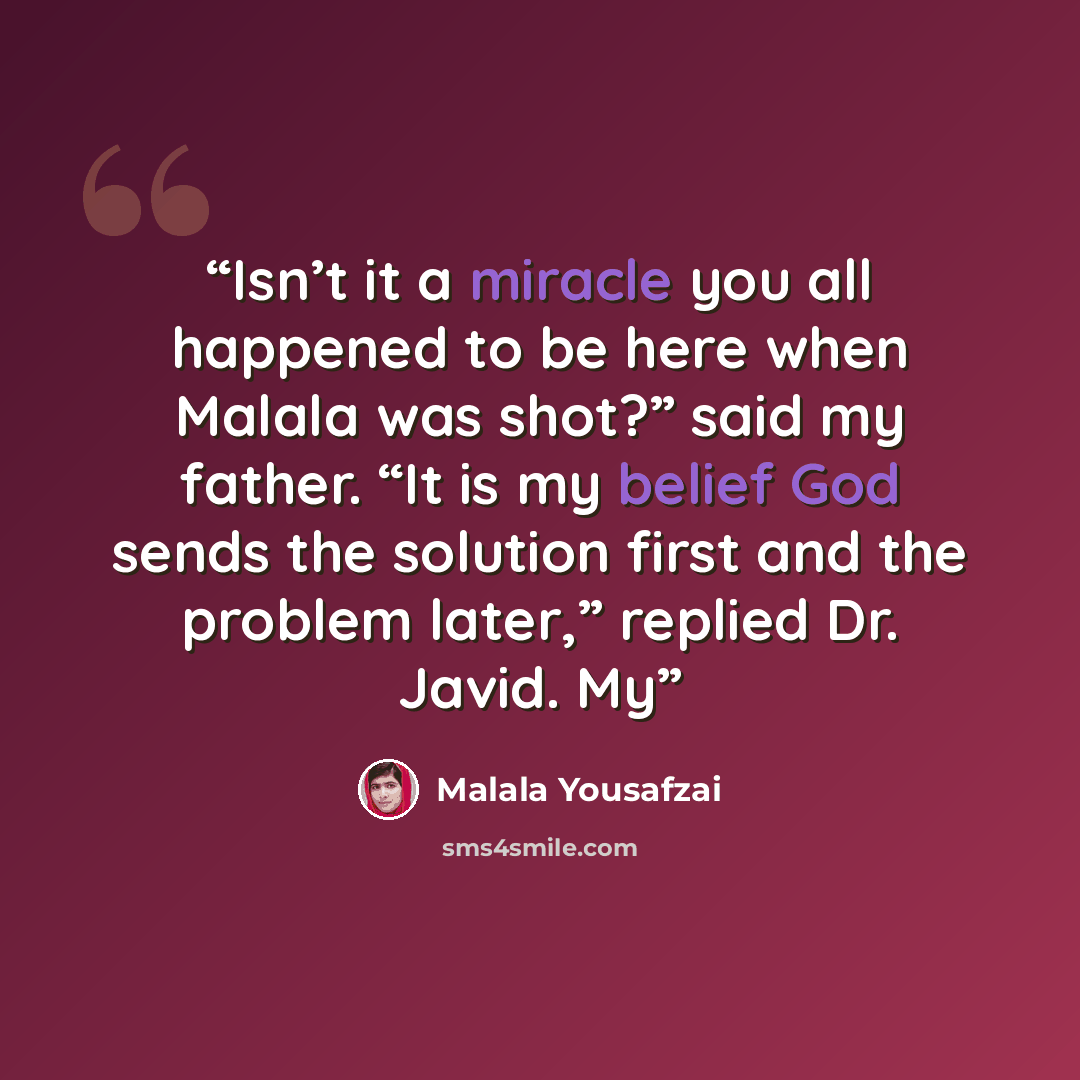 “Isn’t it a miracle you all happened to be here when Malala was shot?” said my father. “It is my belief God sends the solution first and the problem later,” replied Dr. Javid. My” quote by Malala Yousafzai