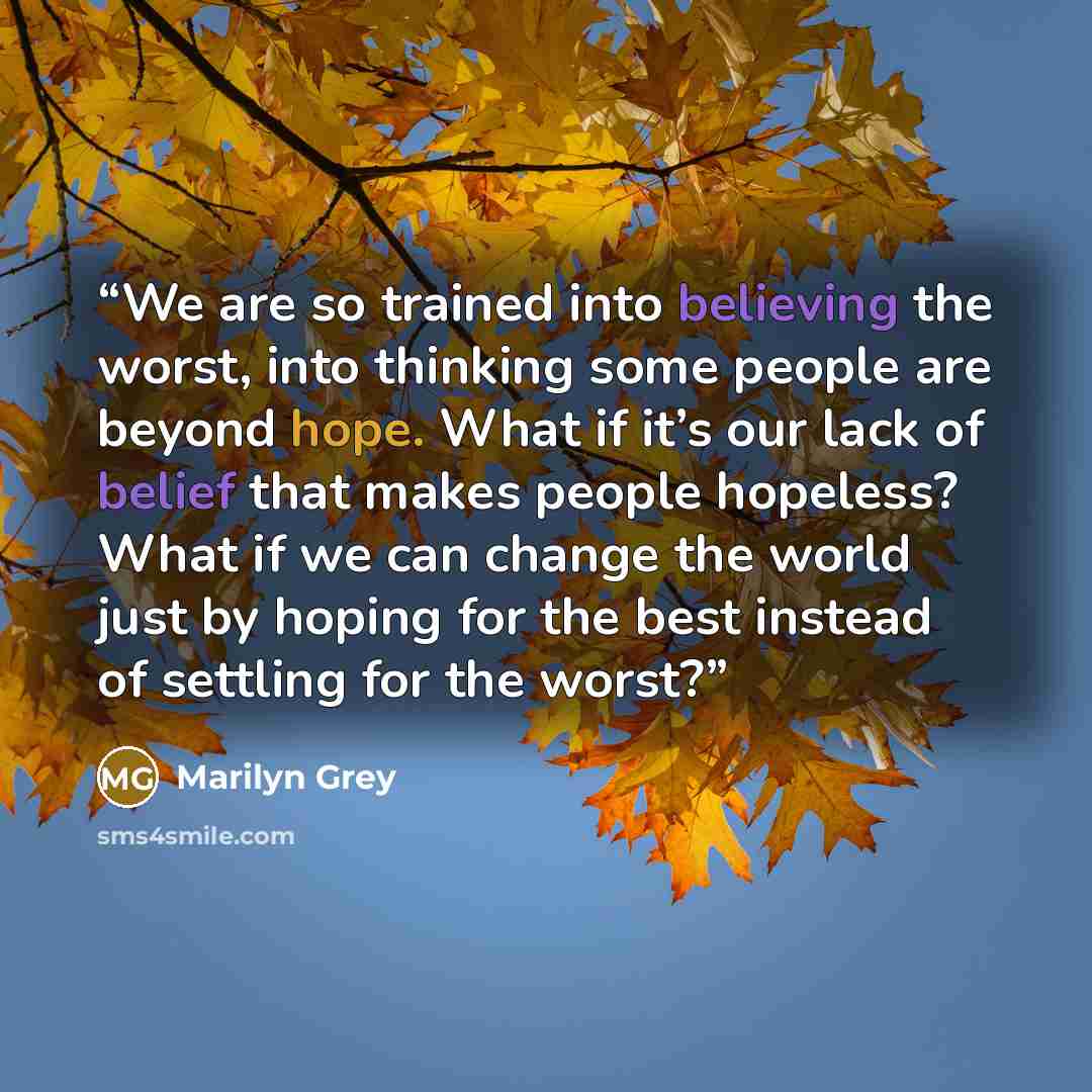 “We are so trained into believing the worst, into thinking some people are beyond hope. What if it’s our lack of belief that makes people hopeless? What if we can change the world just by hoping for the best instead of settling for the worst?” quote by Marilyn Grey