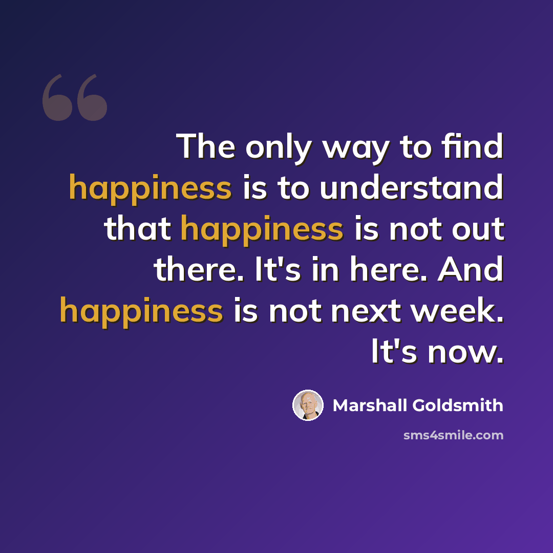 “The only way to find happiness is to understand that happiness is not out there. It's in here. And happiness is not next week. It's now.” quote by Marshall Goldsmith