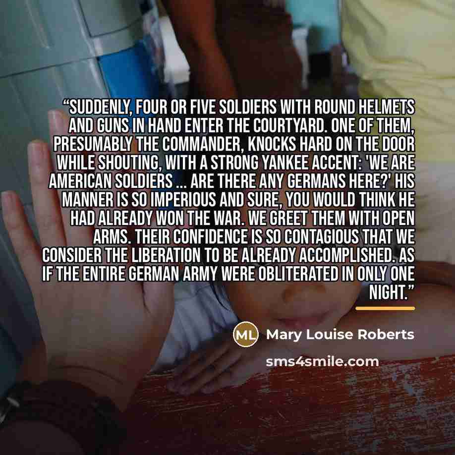 “Suddenly, four or five soldiers with round helmets and guns in hand enter the courtyard. One of them, presumably the commander, knocks hard on the door while shouting, with a strong Yankee accent: 'We are American soldiers ... Are there any Germans here?' His manner is so imperious and sure, you…” quote by Mary Louise Roberts
