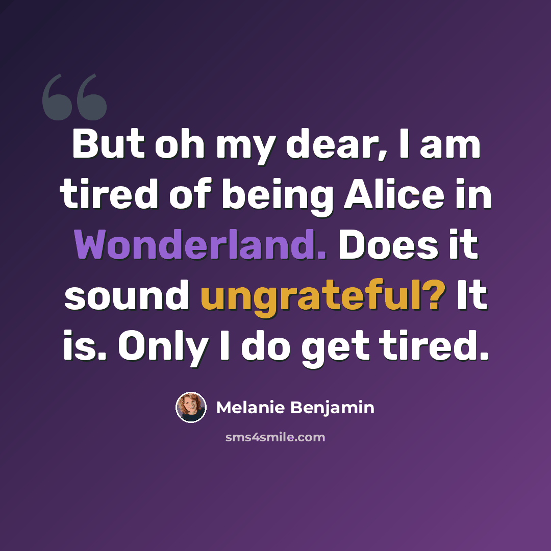 “But oh my dear, I am tired of being Alice in Wonderland. Does it sound ungrateful? It is. Only I do get tired.” quote by Melanie Benjamin