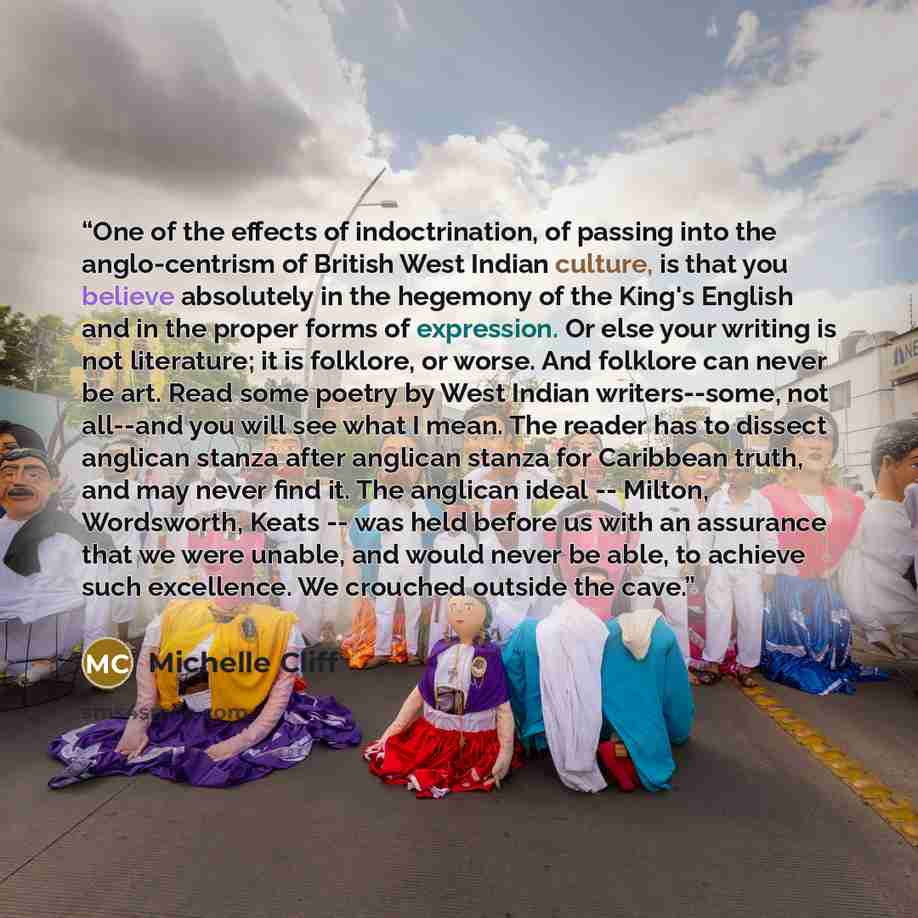 “One of the effects of indoctrination, of passing into the anglo-centrism of British West Indian culture, is that you believe absolutely in the hegemony of the King's English and in the proper forms of expression. Or else your writing is not literature; it is folklore, or worse. And folklore can…” quote by Michelle Cliff