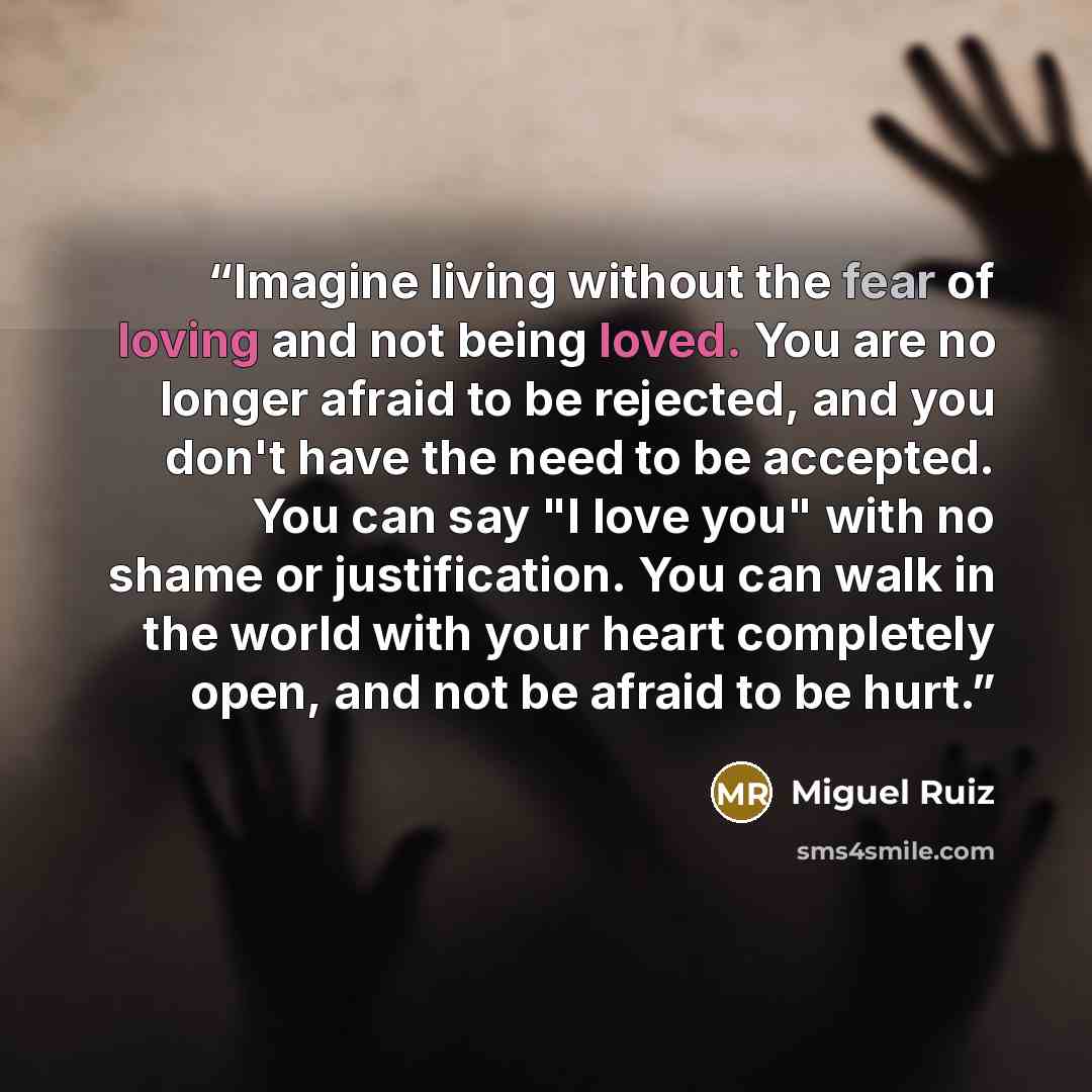 “Imagine living without the fear of loving and not being loved. You are no longer afraid to be rejected, and you don't have the need to be accepted. You can say "I love you" with no shame or justification. You can walk in the world with your heart completely open, and not be afraid to be hurt.” quote by Miguel Ruiz