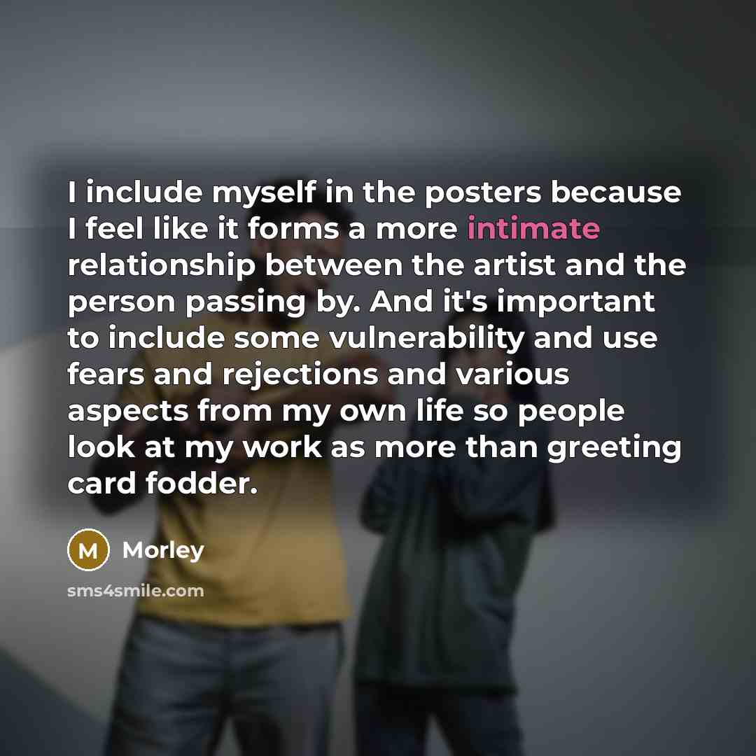 “I include myself in the posters because I feel like it forms a more intimate relationship between the artist and the person passing by. And it's important to include some vulnerability and use fears and rejections and various aspects from my own life so people look at my work as more than greeting…” quote by Morley
