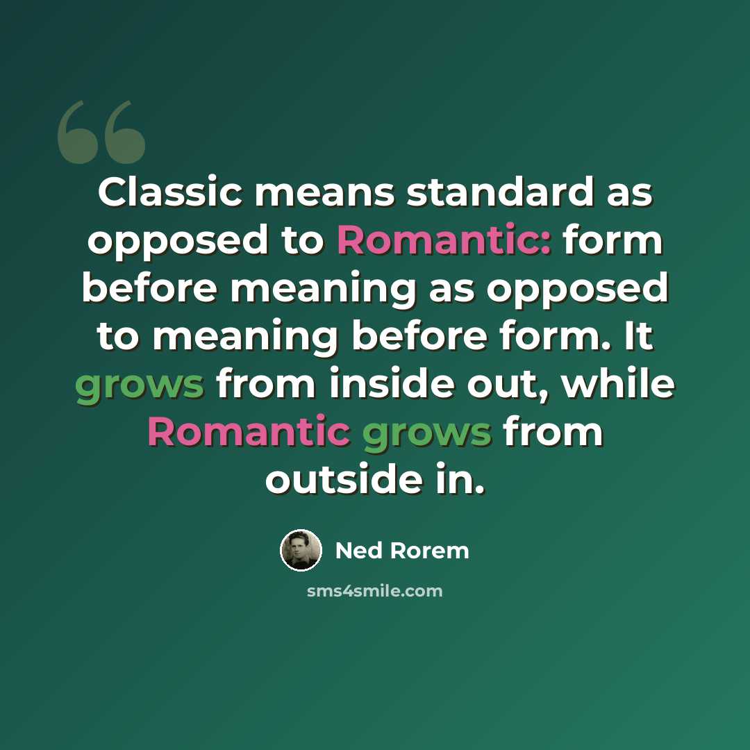“Classic means standard as opposed to Romantic: form before meaning as opposed to meaning before form. It grows from inside out, while Romantic grows from outside in.” quote by Ned Rorem