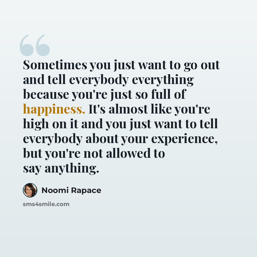 “Sometimes you just want to go out and tell everybody everything because you're just so full of happiness. It's almost like you're high on it and you just want to tell everybody about your experience, but you're not allowed to say anything.” quote by Noomi Rapace