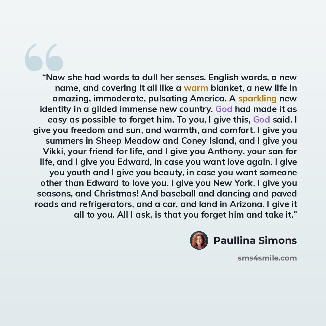 “Now she had words to dull her senses. English words, a new name, and covering it all like a warm blanket, a new life in amazing, immoderate, pulsating America. A sparkling new identity in a gilded immense new country. God had made it as easy as possible to forget him. To you, I give this, God…” quote by Paullina Simons