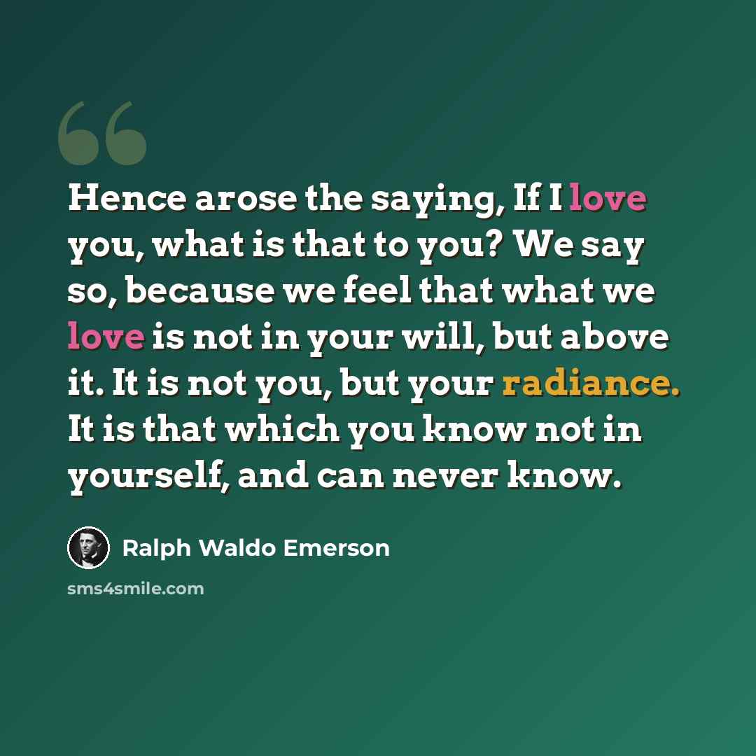 “Hence arose the saying, If I love you, what is that to you? We say so, because we feel that what we love is not in your will, but above it. It is not you, but your radiance. It is that which you know not in yourself, and can never know.” quote by Ralph Waldo Emerson