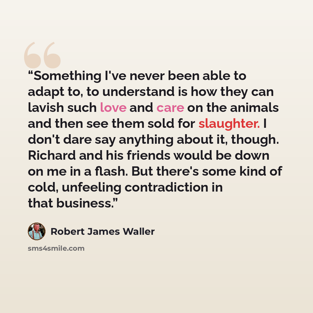 “Something I've never been able to adapt to, to understand is how they can lavish such love and care on the animals and then see them sold for slaughter. I don't dare say anything about it, though. Richard and his friends would be down on me in a flash. But there's some kind of cold, unfeeling…” quote by Robert James Waller