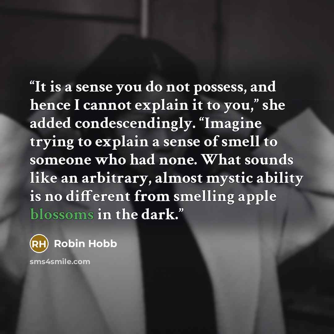 “It is a sense you do not possess, and hence I cannot explain it to you,” she added condescendingly. “Imagine trying to explain a sense of smell to someone who had none. What sounds like an arbitrary, almost mystic ability is no different from smelling apple blossoms in the dark.” quote by Robin Hobb