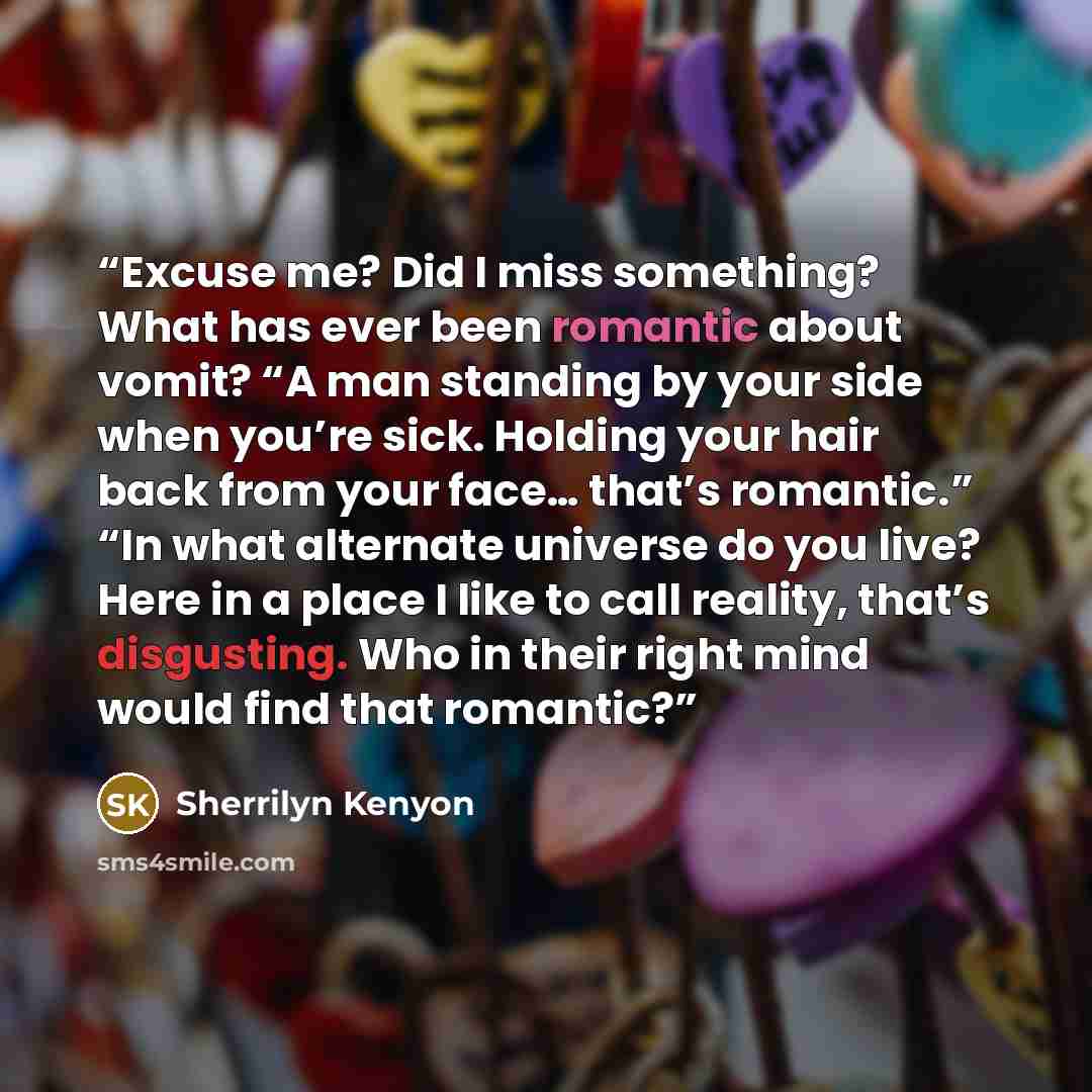 “Excuse me? Did I miss something? What has ever been romantic about vomit? “A man standing by your side when you’re sick. Holding your hair back from your face… that’s romantic.” “In what alternate universe do you live? Here in a place I like to call reality, that’s disgusting. Who in their right…” quote by Sherrilyn Kenyon