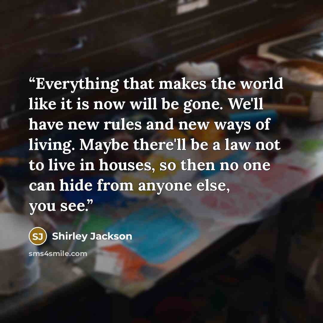“Everything that makes the world like it is now will be gone. We'll have new rules and new ways of living. Maybe there'll be a law not to live in houses, so then no one can hide from anyone else, you see.” quote by Shirley Jackson